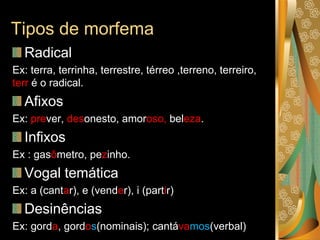 Tipos de morfema
Radical
Ex: terra, terrinha, terrestre, térreo ,terreno, terreiro,
terr é o radical.
Afixos
Ex: prever, desonesto, amoroso, beleza.
Infixos
Ex : gasômetro, pezinho.
Vogal temática
Ex: a (cantar), e (vender), i (partir)
Desinências
Ex: gorda, gordos(nominais); cantávamos(verbal)
 