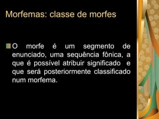 Morfemas: classe de morfes
O morfe é um segmento de
enunciado, uma sequência fônica, a
que é possível atribuir significado e
que será posteriormente classificado
num morfema.
 