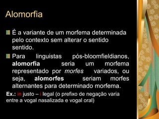 Alomorfia
É a variante de um morfema determinada
pelo contexto sem alterar o sentido
sentido.
Para linguistas pós-bloomfieldianos,
alomorfia seria um morfema
representado por morfes variados, ou
seja, alomorfes seriam morfes
alternantes para determinado morfema.
Ex.: in justo – i legal (o prefixo de negação varia
entre a vogal nasalizada e vogal oral)
 