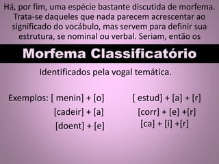 Há, por fim, uma espécie bastante discutida de morfema.
Trata-se daqueles que nada parecem acrescentar ao
significado do vocábulo, mas servem para definir sua
estrutura, se nominal ou verbal. Seriam, então os
Morfema Classificatório
Identificados pela vogal temática.
Exemplos: [ menin] + [o]
[cadeir] + [a]
[doent] + [e]
[ estud] + [a] + [r]
[corr] + [e] +[r]
[ca] + [i] +[r]
 