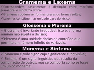Gramema e Lexema
Glossema é invariante irredutível, isto é, a forma
mínima não sujeita a divisão;
Plerema é uma unidade cheias de conteúdo que
permite um número infinito de variáveis.
Glossema e Plerema
Correspondem basicamente à distinção entre morfema
gramatical e morfema lexical;
Gramemas podem ser formas presas ou formas soltas;
Lexemas constituem as unidade base do léxico.
Monema e Sintema
 Monema é todo signo cujo significante é indivisível;
 Sintema é um signo linguístico que resulta da
combinação de outros, mas se comporta como se fosse
um único monema.
 