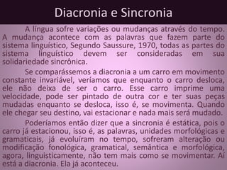 Diacronia e Sincronia
A língua sofre variações ou mudanças através do tempo.
A mudança acontece com as palavras que fazem parte do
sistema linguístico, Segundo Saussure, 1970, todas as partes do
sistema linguístico devem ser consideradas em sua
solidariedade sincrônica.
Se comparássemos a diacronia a um carro em movimento
constante invariável, veríamos que enquanto o carro desloca,
ele não deixa de ser o carro. Esse carro imprime uma
velocidade, pode ser pintado de outra cor e ter suas peças
mudadas enquanto se desloca, isso é, se movimenta. Quando
ele chegar seu destino, vai estacionar e nada mais será mudado.
Poderíamos então dizer que a sincronia é estática, pois o
carro já estacionou, isso é, as palavras, unidades morfológicas e
gramaticais, já evoluíram no tempo, sofreram alteração ou
modificação fonológica, gramatical, semântica e morfológica,
agora, linguisticamente, não tem mais como se movimentar. Aí
está a diacronia. Ela já aconteceu.
 