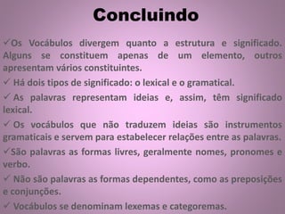 Concluindo
Os Vocábulos divergem quanto a estrutura e significado.
Alguns se constituem apenas de um elemento, outros
apresentam vários constituintes.
 Há dois tipos de significado: o lexical e o gramatical.
 As palavras representam ideias e, assim, têm significado
lexical.
 Os vocábulos que não traduzem ideias são instrumentos
gramaticais e servem para estabelecer relações entre as palavras.
São palavras as formas livres, geralmente nomes, pronomes e
verbo.
 Não são palavras as formas dependentes, como as preposições
e conjunções.
 Vocábulos se denominam lexemas e categoremas.
 