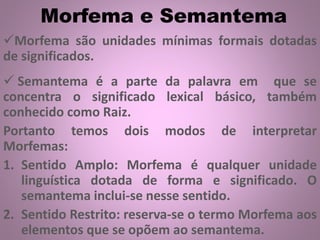 Morfema e Semantema
Morfema são unidades mínimas formais dotadas
de significados.
 Semantema é a parte da palavra em que se
concentra o significado lexical básico, também
conhecido como Raiz.
Portanto temos dois modos de interpretar
Morfemas:
1. Sentido Amplo: Morfema é qualquer unidade
linguística dotada de forma e significado. O
semantema inclui-se nesse sentido.
2. Sentido Restrito: reserva-se o termo Morfema aos
elementos que se opõem ao semantema.
 
