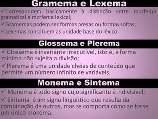 Gramema e Lexema
Glossema é invariante irredutível, isto é, a forma
mínima não sujeita a divisão;
Plerema é uma unidade cheias de conteúdo que
permite um número infinito de variáveis.
Glossema e Plerema
Correspondem basicamente à distinção entre morfema
gramatical e morfema lexical;
Gramemas podem ser formas presas ou formas soltas;
Lexemas constituem as unidade base do léxico.
Monema e Sintema
 Monema é todo signo cujo significante é indivisível;
 Sintema é um signo linguístico que resulta da
combinação de outros, mas se comporta como se fosse
um único monema.
 