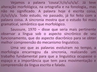 Vejamos a palavra ‘cousa’/c/o/u/s/a/. Já teve
alteração morfológica, na ortografia e na fonologia,, mas
não no significado. A palavra hoje é escrita coisa,
/c/o/i/s/a. Todo estudo, no passado, já foi feito com a
palavra coisa. A sincronia mostra que o estudo foi mais
gramatical, semântico que morfológico.
Saussure, 1970 – disse que seria mais pertinente
observar a língua sob o aspecto sincrônico de seu
funcionamento, que do aspecto diacrônico para se obter
melhor compreensão do mecanismo linguístico.
Uma vez que as palavras evoluíram no tempo, a
morfologia encarregou da sincronia, realizando um
trabalho fundamental para que a linguística ocupasse o
espaço e a importância que tem para movimentação e
compreensão da língua escrita e falada.
 
