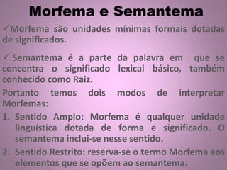 Morfema e Semantema
Morfema são unidades mínimas formais dotadas
de significados.
 Semantema é a parte da palavra em que se
concentra o significado lexical básico, também
conhecido como Raiz.
Portanto temos dois modos de interpretar
Morfemas:
1. Sentido Amplo: Morfema é qualquer unidade
linguística dotada de forma e significado. O
semantema inclui-se nesse sentido.
2. Sentido Restrito: reserva-se o termo Morfema aos
elementos que se opõem ao semantema.
 