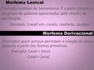 Morfema Lexical
Chamado também de Semantema. É a parte comum a
um grupo de palavras aparentadas pelo vinculo de
significação.
Exemplo: [caval] em: cavalo, cavalaria, cavalgar.
Morfema Derivacional
Chamados assim porque permitem a criação de novas
palavras a partir das formas primitivas.
Exemplo: Caval + [eiro]
Caval + [aria]
 
