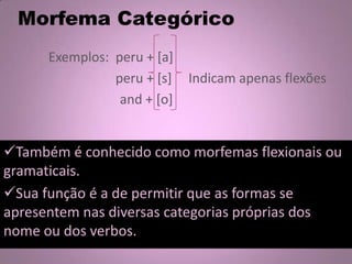 Morfema Categórico
Exemplos: peru + [a]
peru + [s] Indicam apenas flexões
and + [o]
Também é conhecido como morfemas flexionais ou
gramaticais.
Sua função é a de permitir que as formas se
apresentem nas diversas categorias próprias dos
nome ou dos verbos.
 