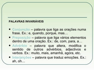 PALAVRAS INVARIÁVEIS Conjunção  – palavra que liga as orações numa frase. Ex.: e, quando, porque, mas… Preposição  – palavra que liga vários elementos dentro de uma oração. Ex.: de, com, para, a… Advérbio  – palavra que altera, modifica o sentido de outros advérbios, adjectivos e verbos. Ex.: muito, mais, amanhã, agora, etc. Interjeições  – palavra que traduz emoções. Ex.: ah, oh… 