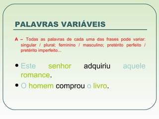 PALAVRAS  VARIÁVEIS A –   Todas as palavras de cada uma das frases pode variar: singular / plural; feminino / masculino; pretérito perfeito / pretérito imperfeito... Este   senhor  adquiriu  aquele   romance . O   homem  comprou  o   livro . 