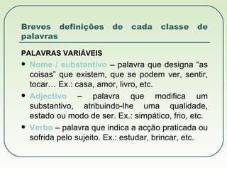 Breves definições de cada classe de palavras PALAVRAS VARIÁVEIS Nome / substantivo  – palavra que designa “as coisas” que existem, que se podem ver, sentir, tocar… Ex.: casa, amor, livro, etc. Adjectivo  – palavra que modifica um substantivo, atribuindo-lhe uma qualidade, estado ou modo de ser. Ex.: simpático, frio, etc. Verbo  – palavra que indica a acção praticada ou sofrida pelo sujeito. Ex.: estudar, brincar, etc. 