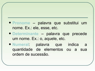 Pronome  – palavra que substitui um nome. Ex.: ele, esse, etc. Determinante  – palavra que precede um nome. Ex.: o, aquele, etc. Numeral : palavra que indica a quantidade de elementos ou a sua ordem de sucessão. 