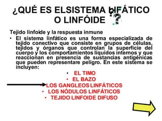 ¿QUÉ ES ELSISTEMA LIFÁTICO O LINFÓIDE   Tejido linfoide y la respuesta inmune El sistema linfático es una forma especializada de tejido conectivo que consiste en grupos de células, tejidos y órganos que controlan la superficie del cuerpo y los comportamientos líquidos internos y que reaccionan en presencia de sustancias antigénicas que pueden representare peligro. En este sistema se incluyen: EL TIMO EL BAZO LOS GANGLEOS LINFÁTICOS LOS NÓDULOS LINFÁTICOS TEJIDO LINFOIDE DIFUSO 