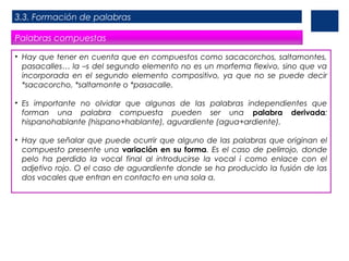 3.3. Formación de palabras
Palabras compuestas
• Hay que tener en cuenta que en compuestos como sacacorchos, saltamontes,
pasacalles… la –s del segundo elemento no es un morfema flexivo, sino que va
incorporada en el segundo elemento compositivo, ya que no se puede decir
*sacacorcho, *saltamonte o *pasacalle.
• Es importante no olvidar que algunas de las palabras independientes que
forman una palabra compuesta pueden ser una palabra derivada:
hispanohablante (hispano+hablante), aguardiente (agua+ardiente).
• Hay que señalar que puede ocurrir que alguno de las palabras que originan el
compuesto presente una variación en su forma. Es el caso de pelirrojo, donde
pelo ha perdido la vocal final al introducirse la vocal i como enlace con el
adjetivo rojo. O el caso de aguardiente donde se ha producido la fusión de las
dos vocales que entran en contacto en una sola a.

 