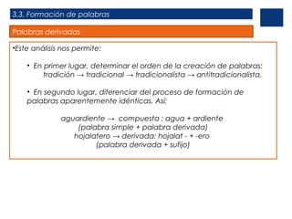 3.3. Formación de palabras
Palabras derivadas
•Este análisis nos permite:
• En primer lugar, determinar el orden de la creación de palabras:
tradición → tradicional → tradicionalista → antitradicionalista.
• En segundo lugar, diferenciar del proceso de formación de
palabras aparentemente idénticas. Así:
aguardiente → compuesta : agua + ardiente
(palabra simple + palabra derivada)
hojalatero → derivada: hojalat - + -ero
(palabra derivada + sufijo)

 