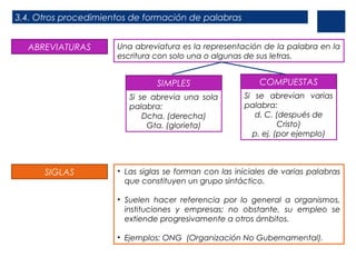 3.4. Otros procedimientos de formación de palabras
ABREVIATURAS

Una abreviatura es la representación de la palabra en la
escritura con solo una o algunas de sus letras.

SIMPLES
Si se abrevia una sola
palabra:
Dcha. (derecha)
Gta. (glorieta)

SIGLAS

COMPUESTAS
Si se abrevian varias
palabra:
d. C. (después de
Cristo)
p. ej. (por ejemplo)

• Las siglas se forman con las iniciales de varias palabras
que constituyen un grupo sintáctico.
• Suelen hacer referencia por lo general a organismos,
instituciones y empresas; no obstante, su empleo se
extiende progresivamente a otros ámbitos.
• Ejemplos: ONG (Organización No Gubernamental).

 