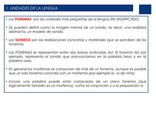 1. UNIDADES DE LA LENGUA
• Los FONEMAS son las unidades más pequeñas de la lengua SIN SIGNIFICADO.
• Se pueden definir como la imagen mental de un sonido, es decir, una realidad
abstracta, un modelo de sonido.
• Los SONIDOS son las realizaciones concretas y materiales que se perciben de los
fonemas.
• Los FONEMAS se representan entre dos barras inclinadas /b/. El fonema /b/ por
ejemplo, representa el sonido que pronunciamos en la palabra beso y en la
palabra vaso.
• En general los morfemas se componen de más de un fonema, aunque es posible
que un solo fonema coincida con un morfema (por ejemplo la –a de niña).
• Incluso una palabra puede estar compuesta de un único fonema (que
lógicamente también es un morfema), como la conjunción y o la preposición a.

 
