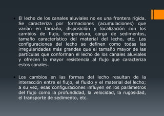 • El lecho de los canales aluviales no es una frontera rígida.
Se caracteriza por formaciones (acumulaciones) que
varían en tamaño, disposición y localización con los
cambios de flujo, temperatura, carga de sedimentos,
tamaño característico del material del lecho, etc. Las
configuraciones del lecho se definen como todas las
irregularidades más grandes que el tamaño mayor de las
partículas que conforman el lecho de los canales aluviales
y ofrecen la mayor resistencia al flujo que caracteriza
estos canales.
• Los cambios en las formas del lecho resultan de la
interacción entre el flujo, el fluido y el material del lecho;
a su vez, esas configuraciones influyen en los parámetros
del flujo como la profundidad, la velocidad, la rugosidad,
el transporte de sedimento, etc.
 