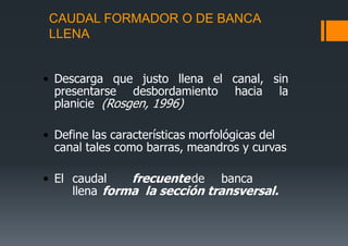 CAUDAL FORMADOR O DE BANCA
LLENA
• Descarga que justo llena el canal, sin
presentarse desbordamiento hacia la
planicie (Rosgen, 1996)
• Define las características morfológicas del
canal tales como barras, meandros y curvas
• El caudal frecuentede banca
llena forma la sección transversal.
 