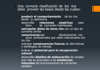 • Una correcta clasificación de los ríos
debe proveer las bases desde las cuales:
– predecir el comportamiento de los ríos
desde su apariencia
– desarrollar relaciones empíricas para
tipos de corrientes individuales
– extrapolar datos de otros ríos con un tipo de
corriente similar
– comunicarsemás efectivamente con
otros profesionales que estén relacionados con
los ríos
– anticipar consecuencias futuras de alternativas
y estrategias de manejo
– evaluar el potencial para la recuperación
natural
– desarrollar diseños de restauración de canales
que más se acomoden a las tendencias
naturales del funcionamiento de corrientes
estables
 