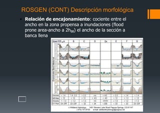ROSGEN (CONT) Descripción morfológica
• Relación de encajonamiento: cociente entre el
ancho en la zona propensa a inundaciones (flood
prone area-ancho a 2hBll) el ancho de la sección a
banca llena
 