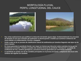 MORFOLOGÍA FLUVIAL
PERFIL LONGITUDINAL DEL CAUCE
 Hay varias explicaciones que justifican la reducción de tamaño aguas abajo, fundamentalmente los procesos
de abrasión en los que el tamaño del sedimento va disminuyendo a medida que aumenta la distancia del
cauce debido a la meteorización, fricción y desgaste .
 Unido a esto se da un proceso de clasificación natural de sedimentos por tamaños llegando más lejos los de
menor tamaño.
 En líneas generales la pendiente tiende a ser mayor en tramos que discurren sobre sustratos duros por su
resistencia a la erosión. También e pueden dar cambios bruscos de pendiente “Knickpoint” en zonas de
confluencia de ríos, cambios geológicos y procesos erosivos generados por actividades humanas.
 La pendiente es quizás una de las variables principales en el proceso de ajuste o adaptación del cauce ante
cambios del régimen de caudales.
 