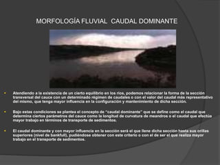 MORFOLOGÍA FLUVIAL CAUDAL DOMINANTE
 Atendiendo a la existencia de un cierto equilibrio en los ríos, podemos relacionar la forma de la sección
transversal del cauce con un determinado régimen de caudales o con el valor del caudal más representativo
del mismo, que tenga mayor influencia en la configuración y mantenimiento de dicha sección.
 Bajo estas condiciones se plantea el concepto de “caudal dominante” que se define como el caudal que
determina ciertos parámetros del cauce como la longitud de curvatura de meandros o el caudal que efectúa
mayor trabajo en términos de transporte de sedimentos.
 El caudal dominante y con mayor influencia en la sección será el que llene dicha sección hasta sus orillas
superiores (nivel de bankfull), pudiéndose obtener con este criterio o con el de ser el que realiza mayor
trabajo en el transporte de sedimentos.
 