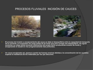 PROCESOS FLUVIALES INCISIÓN DE CAUCES
 El proceso de incisión o encajonamiento del cauce se debe al desequilibrio entre la capacidad de transporte
de la corriente y el suministro de carga sólida de tal modo que para corregir ese desequilibrio, las aguas
aumentan su carga sólida tomando sedimentos del propio lecho produciendo erosión de fondo y
encajonando el caudal en ríos progresivamente más profundos.
 Un cauce encajonado así, aparece cuando las fuerzas erosivas debidas a la concentración de los caudales
superan la resistencia de los materiales por los que discurren.
 