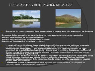 PROCESOS FLUVIALES INCISIÓN DE CAUCES
 Son muchas las causas que pueden llegar a desencadenar el proceso, entre ellas se enumeran las siguientes:
-Incremento de fuerzas erosivas por estrechamiento del cauce y por tanto concentración de caudales.
-Aumento de la pendiente por obras de canalización.
-Aumento de escorrentías y de caudales punta de avenidas.
-Disminución de carga sólida de caudales circulantes.
 La canalización o rectificación de ríos es quizás la intervención humana que más problemas ha causado
provocando incisión de cauces. Canalizaciones llevadas a cabo mediante ensanchamientos,
profundizaciones, limpiezas etc.… Todo ello provoca el aumento de la capacidad hidráulica del cauce
aumentando así el radio hidráulico, la pendiente y disminuyendo el coeficiente de rugosidad (ver Manning).
 Ello trae consigo el inevitable aumento de la velocidad y un notable incremento de la tensión de arrastre
produciendo erosiones muy importantes.
 A continuación, se produce un desnivel del lecho con respecto de las orillas que quedan en alto hasta que se
supera el límite de estabilidad y se produce el desmoronamiento de y caída al cauce de materiales
procedentes de la desintegración de las márgenes del río. La caída de las orillas se produce por gravedad
después de su descalzamiento.
 Con el tiempo, el cauce se ha ensanchado hasta llegar a un punto donde el material caído no puede ser
transportado por la corriente y la situación se estabiliza.
 