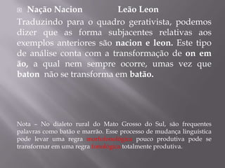  Nação Nacion Leão Leon
Traduzindo para o quadro gerativista, podemos
dizer que as forma subjacentes relativas aos
exemplos anteriores são nacion e leon. Este tipo
de análise conta com a transformação de on em
ão, a qual nem sempre ocorre, umas vez que
baton não se transforma em batão.
Nota – No dialeto rural do Mato Grosso do Sul, são frequentes
palavras como batão e marrão. Esse processo de mudança linguística
pode levar uma regra morfofonológica pouco produtiva pode se
transformar em uma regra fonológica totalmente produtiva.
 