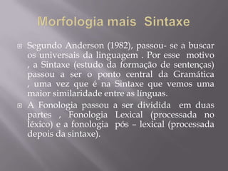  Segundo Anderson (1982), passou- se a buscar
os universais da linguagem . Por esse motivo
, a Sintaxe (estudo da formação de sentenças)
passou a ser o ponto central da Gramática
, uma vez que é na Sintaxe que vemos uma
maior similaridade entre as línguas.
 A Fonologia passou a ser dividida em duas
partes , Fonologia Lexical (processada no
léxico) e a fonologia pós – lexical (processada
depois da sintaxe).
 
