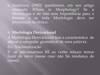  Anderson (1982) questionou, em seu artigo
chamado Where is Morphology? Se a
Morfologia é de fato sem importância para a
Sintaxe e se toda Morfologia deve ser
processada no léxico.
 Morfologia Derivacional
A Morfologia Derivacional tem a característica de
alterar a categoria gramatical de uma palavra .
Ex:. Nacionalização
E se adicionarmos RE ao verbo refazer temos
fazer de novo (nesse caso não há mudança de
classe).
 