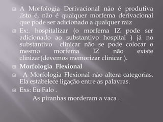  A Morfologia Derivacional não é produtiva
,isto é, não é qualquer morfema derivacional
que pode ser adicionado a qualquer raiz
 Ex:. hospitalizar (o morfema IZ pode ser
adicionado ao substantivo hospital ) já no
substantivo clinicar não se pode colocar o
mesmo morfema IZ não existe
clinizar(devemos memorizar clinicar ).
 Morfologia Flexional
 A Morfologia Flexional não altera categorias.
Ela estabelece ligação entre as palavras.
 Exs: Eu Falo .
As piranhas morderam a vaca .
 