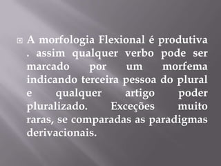  A morfologia Flexional é produtiva
. assim qualquer verbo pode ser
marcado por um morfema
indicando terceira pessoa do plural
e qualquer artigo poder
pluralizado. Exceções muito
raras, se comparadas as paradigmas
derivacionais.
 