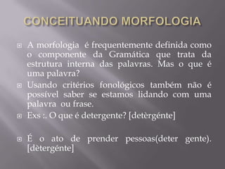  A morfologia é frequentemente definida como
o componente da Gramática que trata da
estrutura interna das palavras. Mas o que é
uma palavra?
 Usando critérios fonológicos também não é
possível saber se estamos lidando com uma
palavra ou frase.
 Exs :. O que é detergente? [detèrgénte]
 É o ato de prender pessoas(deter gente).
[dètergénte]
 