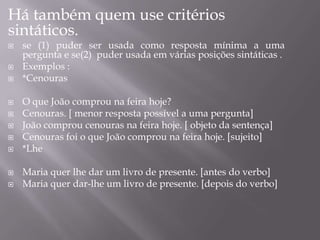 Há também quem use critérios
sintáticos.
 se (1) puder ser usada como resposta mínima a uma
pergunta e se(2) puder usada em várias posições sintáticas .
 Exemplos :
 *Cenouras
 O que João comprou na feira hoje?
 Cenouras. [ menor resposta possível a uma pergunta]
 João comprou cenouras na feira hoje. [ objeto da sentença]
 Cenouras foi o que João comprou na feira hoje. [sujeito]
 *Lhe
 Maria quer lhe dar um livro de presente. [antes do verbo]
 Maria quer dar-lhe um livro de presente. [depois do verbo]
 