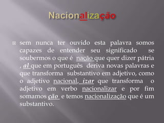  sem nunca ter ouvido esta palavra somos
capazes de entender seu significado se
soubermos o que é nação que quer dizer pátria
, al que em português deriva novas palavras e
que transforma substantivo em adjetivo, como
o adjetivo nacional, izar que transforma o
adjetivo em verbo nacionalizar e por fim
somamos ção e temos nacionalização que é um
substantivo.
 