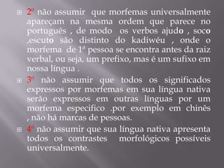  2º não assumir que morfemas universalmente
apareçam na mesma ordem que parece no
português , de modo os verbos ajudo , soco
,escuto são distinto do kadiwéu , onde o
morfema de 1ª pessoa se encontra antes da raiz
verbal, ou seja, um prefixo, mas é um sufixo em
nossa língua .
 3º não assumir que todos os significados
expressos por morfemas em sua língua nativa
serão expressos em outras línguas por um
morfema especifico .por exemplo em chinês
, não há marcas de pessoas.
 4º não assumir que sua língua nativa apresenta
todos os contrastes morfológicos possíveis
universalmente.
 