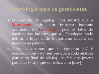  O exemplo do tagalog nos mostra que a
Morfologia sofre um impacto bastante
acentuado da Fonologia , pois os fatos do
tagalog nos indicam que a Fonologia pode
definir o lugar onde o morfema deverá ser
inserido na palavra.
 Assim , sabemos que o segmento /l/ é
realizado com /w/ sempre que a coda silábica
(isto é no final da sílaba) na fala dos jovens
paulistas (/sal/ que se realiza com [saw]).
 