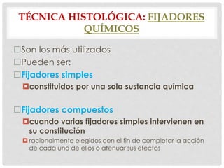 TÉCNICA HISTOLÓGICA: FIJADORES
QUÍMICOS
Son los más utilizados
Pueden ser:
Fijadores simples
constituidos por una sola sustancia química
Fijadores compuestos
cuando varias fijadores simples intervienen en
su constitución
 racionalmente elegidos con el fin de completar la acción
de cada uno de ellos o atenuar sus efectos
 