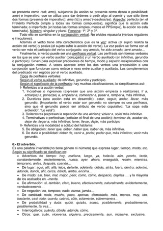 se presenta como real: amo), subjuntivo (la acción se presenta como deseo o posibilidad:
ame) e imperativo, que se utiliza para dar órdenes o pedir algo al oyente y que sólo tiene
dos formas (presente de imperativo): ama (tú) y amad (vosotros/as). Aspecto: perfecto (en el
Pretérito Perfecto Simple y todas las formas compuestas), significa que la acción está
terminada; o imperfecto (en todas las formas simples, menos el PPSimple), la acción no está
terminada). Número: singular y plural. Persona: 1ª, 2ª y 3ª.
Todo ello se combina en la conjugación verbal. No olvides repasarla (verbos regulares
e irregulares).
Además el verbo tiene otra característica que es la voz: activa (el sujeto realiza la
acción del verbo) y pasiva (el sujeto sufre la acción del verbo). La voz pasiva se forma con el
verbo ser más el participio del verbo conjugado: soy amado, he sido amado, seré amado…
Finalmente, el verbo puede ser una perífrasis verbal. Las perífrasis son formas verbales
en las que se unen un verbo auxiliar (conjugado) y un verbo auxiliado (en infinitivo, gerundio
o participio). Sirven para expresar precisiones de tiempo, modo y aspecto inexpresables con
la conjugación normal. A veces aparece entre los dos verbos una preposición o una
conjunción que funcionan como enlace o nexo entre auxiliar y auxiliado. Los complementos
del predicado van regidos por el verbo auxiliado.
Tipos de perífrasis verbales:
Según el verbo auxiliado: de infinitivo, gerundio y participio.
Según el significado de la perífrasis: hay muchas clasificaciones, lo simplificamos así:
I- Referidas a la acción verbal:
1. Incoativas o ingresivas (expresan que una acción empieza a realizarse). Ir a,
echar(se) a, poner(se) a, empezar a, comenzar a, pasar a, romper a, más infinitivo.
2. Durativas (una acción está en desarrollo): estar, seguir, andar, llevar, más
gerundio. (Importante: el verbo estar con gerundio no siempre es una perífrasis,
sino que el gerundio puede ser atributo de verbo copulativo: “La sopa está
ardiendo”, “Lo está”).
3. Reiterativas (expresan la repetición de una acción): volver a, soler más infinitivo.
4. Terminativas o perfectivas (señalan el final de una acción): terminar de, acabar de,
dejar de, llegar a, más infinitivo; tener, llevar, dejar, más participio
II- Referidas a la modalidad o actitud del hablante:
5. De obligación: tener que, deber, haber que, haber de, más infinitivo.
6. De duda o posibilidad: deber de, venir a, poder, poder que, más infinitivo; venir más
gerundio.
6.- El adverbio.
Es una palabra invariable(no tiene género ni número) que expresa lugar, tiempo, modo, etc.
Según su significado se clasifican en:
 Adverbios de tiempo: hoy, mañana, luego, ya, todavía, aún, pronto, tarde,
constantemente, recientemente, nunca, ayer, ahora, enseguida, recién, mientras,
temprano, antes, después, cuando…
 De lugar: aquí, allí, allá, lejos, delante, adelante, detrás, atrás, fuera, dentro, adentro,
adonde, donde, ahí, cerca, dónde, arriba, encima…
 De modo: así, bien, mal, mejor, peor, como, cómo, despacio, deprisa … y la mayoría
de los acabados en –mente.
 De afirmación: sí, también, claro, bueno, efectivamente, naturalmente, evidentemente,
verdaderamente…
 De negación: no, tampoco, nada, nunca, jamás…
 De cantidad: nada, mucho, poco, apenas, demasiado, más, menos, muy, tan,
bastante, casi, todo, cuanto, cuánto, sólo, solamente, sobremanera…
 De probabilidad y duda: quizá, quizás, acaso, posiblemente, probablemente,
posiblemente, tal vez…
 Interrogativos: cuándo, dónde, adónde, cómo.
 Otros: qué, cuán, viceversa, siquiera, precisamente, aun, inclusive, exclusive,
 