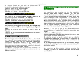 www.letralibre.es
12
Se incluyen dentro de este tipo de proposiciones las
conjunciones ya…ya, bien…bien, ora…ora,...
[Ejemplo: Bien lo haces, bien no lo haces]
[Ejemplo: Hazlo u olvídate de la paga]
[Ejemplo: Iré a tu casa o bien me iré al cine]
Proposiciones coordinadas adversativas
Van unidas por las conjunciones pero, aunque y mas y por las
locuciones conjuntivas no obstante y sin embargo.
[Ejemplo: Lo haría ahora pero me duele la cabeza]
[Ejemplo: Te perdono, no obstante no lo hagas más]
Proposiciones coordinadas explicativas
Van unidas por las locuciones conjuntivas es decir, esto es, por
ejemplo, en otras palabras, con otras palabras, verbigracia,
o sea.
[Ejemplo: He estado en París, es decir, he visto la capital de
Francia]
Los nexos de las proposiciones coordinadas explicativas siempre
van entre comas.
Las proposiciones subordinadas
Denominamos proposiciones subordinadas a aquéllas que dependen de
otra proposición denominada principal para tener sentido completo.
Podemos distinguir cuatro tipo de proposiciones subordinadas:
proposiciones subordinadas adjetivas o de relativo (OSR),
proposiciones subordinadas sustantivas (OSS), proposiciones
subordinadas adverbiales y circunstanciales (OSAdv) y proposiciones
subordinadas adjetivas sustantivadas (OSRSust).
Una diferencia fundamental entre las proposiciones coordinadas y las
proposiciones subordinadas es que las primeras no tienen función y las
segundas sí la tienen.
Las proposiciones subordinadas adjetivas o de
relativo (OSR)
Son proposiciones que necesitan de otra (la proposición
principal) para tener sentido completo, por eso son
subordinadas. Se denominan adjetivas porque la función que van
a tener siempre dichas proposiciones es la misma que la que
tiene un adjetivo cuando complementan a un sustantivo, es
decir, la de adyacente y se denominan también de relativo
porque las palabras que van a introducir dichas proposiciones
(sus nexos) son los pronombres relativos que, quien, cual y sus
respectivos plurales, quienes y cuales, el determinante relativo
cuyo así como su femenino y plurales cuya, cuyos, cuyas y los
adverbios relativos cuando, donde, como y cuanto.
[Ejemplo: La casa que vi ayer es muy bonitaProposición
principal: La casa es muy bonitaProposición subordinada: que
vi ayer]
Se trata de una OSR-Ady porque:
-Subordinada porque necesita de la proposición principal La casa
es muy bonita para tener pleno sentido.
-Es adjetiva porque se puede sustituir por un adjetivo
calificativo (en este caso el participio vista) y complementa al
sustantivo, núcleo del SN casa, por lo que su función es la de
adyacente.
-Es de relativo porque va introducida por el pronombre relativo
que (se puede sustituir por la cual en este caso: la casa la cual vi
ayer es muy bonita).
Los pronombres y determinantes relativos presentan las
siguientes características. Veámoslas en cada uno de dichos
subordinadores:
 