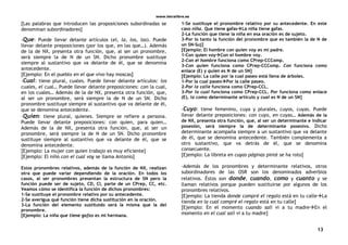www.letralibre.es
13
[Las palabras que introducen las proposiciones subordinadas se
denominan subordinadores]
-Que: Puede llevar delante artículos (el, la, los, las). Puede
llevar delante preposiciones (por los que, en las que…). Además
de la de NX, presenta otra función, que, al ser un pronombre,
será siempre la de N de un SN. Dicho pronombre sustituye
siempre al sustantivo que va delante de él, que se denomina
antecedente.
[Ejemplo: En el pueblo en el que vivo hay moscas]
-Cual: tiene plural, cuales. Puede llevar delante artículos: los
cuales, el cual… Puede llevar delante preposiciones: con la cual,
en los cuales… Además de la de NX, presenta otra función, que,
al ser un pronombre, será siempre la de N de un SN. Dicho
pronombre sustituye siempre al sustantivo que va delante de él,
que se denomina antecedente.
-Quien: tiene plural, quienes. Siempre se refiere a persona.
Puede llevar delante preposiciones: con quien, para quien…
Además de la de NX, presenta otra función, que, al ser un
pronombre, será siempre la de N de un SN. Dicho pronombre
sustituye siempre al sustantivo que va delante de él, que se
denomina antecedente.
[Ejemplo: La mujer con quien trabajo es muy eficiente]
[Ejemplo: El niño con el cual voy se llama Antonio]
Estos pronombres relativos, además de la función de NX, realizan
otra que puede variar dependiendo de la oración. En todos los
casos, al ser pronombres presentan la estructura de SN pero la
función puede ser de sujeto, CD, CI, parte de un CPrep, CC, etc.
Veamos cómo se identifica la función de dichos pronombres:
1-Se sustituye el pronombre relativo por su antecedente.
2-Se averigua qué función tiene dicha sustitución en la oración.
3-La función del elemento sustituido será la misma que la del
pronombre.
[Ejemplo: La niña que tiene gafas es mi hermana.
1-Se sustituye el pronombre relativo por su antecedente. En este
caso niña. Que tiene gafasLa niña tiene gafas.
2-La función que tiene la niña en esa oración es de sujeto.
3-Por lo tanto la función del pronombre que es también la de N de
un SN-Suj]
[Ejemplo: El hombre con quien voy es mi padre.
1-Con quien voyCon el hombre voy.
2-Con el hombre funciona como CPrep-CCComp.
3-Con quien funciona como CPrep-CCComp. Con funciona como
enlace (E) y quien es N de un SN]
[Ejemplo: La calle por la cual paseo está llena de árboles.
1-Por la cual paseoPor la calle paseo.
2-Por la calle funciona como CPrep-CCL.
3-Por la cual funciona como CPrep-CCL. Por funciona como enlace
(E), la como determinante artículo y cual es N de un SN]
-Cuyo: tiene femenino, cuya y plurales, cuyos, cuyas. Puede
llevar delante preposiciones: con cuyo, en cuyas… Además de la
de NX, presenta otra función, que, al ser un determinante e indicar
posesión, será siempre la de determinante posesivo. Dicho
determinante acompaña siempre a un sustantivo que va delante
de él, que se denomina antecedente. También complementa a
otro sustantivo, que va detrás de él, que se denomina
consecuente.
[Ejemplo: La libreta en cuyas páginas pinté se ha roto]
-Además de los pronombres y determinante relativos, otros
subordinadores de las OSR son los denominados adverbios
relativos. Éstos son donde, cuando, como y cuanto y se
llaman relativos porque pueden sustituirse por algunos de los
pronombres relativos.
[Ejemplo: La tienda donde compré el regalo está en tu calleLa
tienda en la cual compré el regalo está en tu calle]
[Ejemplo: En el momento cuando salí vi a tu madreEn el
momento en el cual salí vi a tu madre]
 