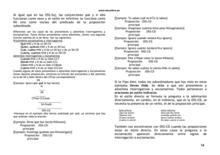 www.letralibre.es
16
Al igual que en las OSS-Suj, las conjunciones que y si sólo
funcionan como nexo y el verbo en infinitivo no funciona como
NX sino como núcleo del predicado de la proposición
subordinada.
Diferentes son los casos de los pronombres y adverbios interrogativos y
exclamativos. Tanto dichos pronombres como adverbios, tienen una segunda
función además de la de Nexo. Son las siguientes:
Pronombres exclamativos e interrogativos
QuéNX y N de un SN-CD
Quién, quiénesNX y N de un SN-Suj
Cuál, cuálesNX y N de un SN-Suj o de un SN-CD
Cuánta, cuántosNX y N de un SN-CD
Adverbios interrogativos y exclamativos
CuándoNX y N de un SAdv-CCT
DóndeNX y N de un SAdv-CCL
CómoNX y N de un SAdv-CCModo
CuántoNX y N de un SAdv-CCCant
Cuando alguno de estos pronombres o adverbios interrogativos y exclamativos
llevan delante preposición, entonces la función del pronombre o del adverbio
es la de SN o SAdv dentro del CPrep correspondiente.
NX
[Ejemplo: Ignoro por qué lo has hecho]
N
____
SN
________
CPrep-CCCausa
_________________
SV-PredV
__________________
OSS-CD
Aunque en el ejemplo sólo hemos analizado por qué, ya veremos que hay
que analizar toda la oración.
[Ejemplo: Dime qué has hechoDímelo]
Proposición OSS-CD
principal
[Ejemplo: Investiga quiénes sonInvestígalo]
Proposición OSS-CD
principal
[Ejemplo: Tú sabes cuál esTú lo sabes]
Proposición OSS-CD
principal
[Ejemplo: Imaginaos cuántos kilos pesoImagináoslo]
Proposición OSS-CD
principal
[Ejemplo: Ignoro cuándo vendráLo ignoro]
Proposición OSS-CD
principal
[Ejemplo: Ignoro cuánto tardaráLo ignoro]
Proposición OSS-CD
principal
[Ejemplo: Dile a Pepe cómo lo hacesDíselo]
Proposición OSS-CD
principal
[Ejemplo: No sabes cuánto lo sientoNo lo sabes]
Proposición OSS-CD
principal
Si te fijas bien, todos los subordinadores que has visto en estos
ejemplos llevan tilde. Se debe a que son pronombres y
adverbios interrogativos y exclamativos. Todos pertenecen a
oraciones en estilo indirecto.
En el estilo directo se formula la pregunta o la admiración
directamente, en cambio, en el indirecto, que es la OSS-CD, se
necesita la presencia de un verbo, el de la proposición principal.
Estilo directo Estilo indirecto
¿Qué has hecho? Dime qué has hecho
¿Quiénes son? Investiga quiénes son
¿Cuánto tardará? Ignoro cuánto tardará
¡Cuánto lo siento! No sabes cuánto lo siento
También nos encontramos con OSS-CD cuando las proposiciones
están en estilo directo. En estos casos la pregunta o la
exclamación aparecen directamente entre signos de
interrogación o exclamación.
 