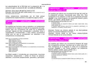 www.letralibre.es
19
Los subordinadores de la OSS-CAdj son la preposición de + la
conjunción que o la preposición de + un verbo en infinitivo.
[Ejemplo: Estoy seguro de que hoy saldrá el Sol]
[Ejemplo: Está harto de sacar malas notas] Ahora la preposición hace de
nexo porque introduce una oración.
Ambas proposiciones subordinadas son de CAdj porque
complementan respectivamente a los adjetivos seguro y harto.
Proposiciones subordinadas adverbiales
(OSAdv)
Son aquéllas que funcionan como un adverbio o un complemento
circunstancial con respecto al verbo de la proposición principal.
Indican pues una circunstancia del verbo de la proposición
principal. Algunas de ellas corresponden a adverbios, otras a
complementos circunstanciales y otras indican circunstancia
verbal pero sin que se correspondan con adverbios o con
complementos circunstanciales.
OSAdv que se corresponden con tipos de adverbios:
OSAdv locativas o de CCL
OSAdv temporales o de CCT
OSAdv modales o de CCModo
OSAdv que se corresponden con complementos circunstanciales:
OSAdv causales o de CCCausa
OSAdv finales o de CCFinalidad
OSAdv que no se corresponden ni con adverbios ni con complementos circunstanciales:
OSAdv consecutivas
OSAdv comparativas
OSAdv condicionales
OSAdv concesivas
Las OSAdv pueden ir introducidas por conjunciones, locuciones
conjuntivas, preposiciones + verbos en forma no personal,
adverbios y locuciones preposicionales, gerundios y participios.
Proposiciones subordinadas adverbiales
locativas (OSAdv-CCL)
Son aquéllas que indican una circunstancia de lugar del verbo de
la proposición principal, funcionando pues como CCL. Para
averiguarlas se le pregunta al verbo de la proposición principal
¿dónde? o esa misma pregunta con preposición delante (¿hacia
dónde?, ¿por dónde?, ¿desde dónde?, etc.).
Los subordinadores de las OSA-CCL son:
El adverbio donde.
El adverbio donde con preposición delante (por donde, desde donde, hacia
donde, adonde, etc.)
El adverbio donde funciona como NX de la proposición subordinada y la
preposición, si la hubiera, funciona como E.
[Ejemplo: Fuimos con Antonio adonde él nos dijo¿Adónde
fuimos con Antonio?Adonde él nos dijo]
[Ejemplo: Vivimos donde se ven tantos árboles¿Dónde
vivimos?Donde se ven tantos árboles]
Proposiciones subordinadas adverbiales
temporales (OSAdv-CCT)
Son aquéllas que indican una circunstancia temporal del verbo
de la proposición principal, funcionan por lo tanto como CCT.
Para averiguarlas se le pregunta al verbo de la proposición
principal ¿cuándo? o esa misma pregunta con preposición
delante (¿desde cuándo?, ¿hasta cuándo?, etc.).
Los subordinadores de las OSA-CCT son:
Los adverbios cuando y mientras.
El adverbio cuando con preposición delante (hasta cuando, desde cuando, etc.)
El artículo contracto al + infinitivo.
Gerundios.
Participios.
La conjunción que con preposición delante (hasta que, desde que, etc.)
 