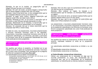 www.letralibre.es
21
[Ejemplo: Ya que no lo trajiste, no juegas¿Por qué no
juegas?Porque (ya que) no lo trajiste]
[Ejemplo: Por salir tan tarde, no hemos llegado a tiempo¿Por
qué no hemos llegado a tiempo?Por salir tan tarde]
[Ejemplo: Como lo has hecho mal, te han castigado¿Por qué te
han castigado?Porque (como) lo has hecho mal]
[Ejemplo: Al haber tanto tráfico, llegamos tarde¿Por qué
llegamos tarde?Por (al) haber tanto tráfico]
[Ejemplo: Pensando en ella, se fue pronto a casa¿Por qué se
fue pronto a casa?Porque pensaba (pensando) en ella]
[Ejemplo: Obsesionado con la limpieza, lo barrió¿Por qué lo
barrió?Por obsesionarse (obsesionado) con la limpieza]
[Ejemplo: He comprado más por si vienen ellos¿Por qué he
comprado más?Por si vienen ellos]
En todos los casos, las preposiciones, locuciones preposicionales
y artículos contractos funcionan como E; los adverbios,
conjunciones y locuciones conjuntivas funcionan como NX de la
proposición subordinada y los infinitivos, gerundios y participios
no funcionan como NX de la proposición subordinada sino como
N del predicado de dicha proposición.
Proposiciones subordinadas adverbiales finales
(OSAdv-CCFin)
Son aquéllas que indican el propósito, la finalidad con la que
realiza la acción el verbo de la proposición principal. Funcionan
por lo tanto como CCFinalidad. Para averiguarlas se le pregunta
al verbo de la proposición principal ¿Para qué?
Los subordinadores de las OSAdv-CCFinalidad son:
Las locuciones conjuntivas para que, a fin de que, con el fin de que, con el
propósito de que, con la intención de que y a que.
Las preposiciones a o para + infinitivo.
Las locuciones preposicionales a fin de, con el fin de, con el propósito de, con
la intención de + infinitivo.
La conjunción que.
[Ejemplo: Vine con ella a que se la presentaras¿Para qué vine
con ella?A que se la presentaras]
[Ejemplo: Para comprar un regalo, he llamado a tu
hermano¿Para qué he llamado a tu hermano?Para comprar
un regalo]
[Ejemplo: Con el fin de verte, te llamaré mañana¿Para qué te
llamaré mañana?Para (con el fin de) verte]
[Ejemplo: Ven aquí, que te voy a enseñar mi coche¿Para qué
debes venir?Para enseñarte mi coche]
Las preposiciones y locuciones preposicionales funcionan como
E, las conjunciones y locuciones conjuntivas funcionan como NX
de la proposición subordinada y los infinitivos no funcionan como
NX de la proposición subordinada sino como N del predicado de
dicha proposición.
Proposiciones subordinadas adverbiales
consecutivas (OSAdv-Consecutiva)
Son aquéllas que indican la consecuencia, el efecto de una causa
anterior, expresada mediante el verbo de la proposición
principal.
Las subordinadas adverbiales consecutivas se dividen a su vez
en:
a) Subordinadas consecutivas intensivas.
b) Subordinadas consecutivas no intensivas.
a) Subordinadas consecutivas intensivas.
Indican una consecuencia de la intensidad de algo que ha
ocurrido previamente, su causa. Van introducidas por la
conjunción que, que es el subordinador de la proposición
subordinada. La intensificación se efectúa mediante la presencia
 