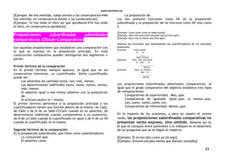 www.letralibre.es
23
[Ejemplo: Me has mentido, luego atente a las consecuenciasMe
has mentido, en consecuencia atente a las consecuencias]
[Ejemplo: Te has leído el libro así que aprobarásTe has leído
el libro, en consecuencia aprobarás]
Proposiciones subordinadas adverbiales
comparativas (OSAdv-Comparativa)
Son aquellas proposiciones que establecen una comparación con
lo que se expresa en la proposición principal. En toda
construcción comparativa pueden distinguirse dos segmentos o
partes:
Primer término de la comparación
En el primer término siempre aparece, al igual que en las
consecutivas intensivas, un cuantificador. Dicho cuantificador
puede ser:
Los adverbios de cantidad tanto, tan, más, menos.
Los determinantes indefinidos tanto, tanta, tantos, tantas,
más, menos.
El adjetivo igual o ese mismo adjetivo con la preposición
de.
El artículo neutro lo + mismo.
El primer término pertenece a la proposición principal y los
cuantificadores tienen una función dentro de la misma: de CAdj,
de CAdv o de N de un SAdv-CCCant cuando es un adverbio, de
determinante indefinido cuando complemente a un sustantivo,
de N de un SAdj cuando el cuantificador es igual o de N de un SN
cuando el cuantificador es lo mismo.
Segundo término de la comparación
Es la proposición subordinada, que tiene como subordinadores:
La conjunción que.
El adverbio como.
La preposición de.
Los dos primeros funcionan como NX de la proposición
subordinada y la preposición de no funciona como NX sino como
E.
[Ejemplo: Come tanto como yo bebo zumos]
[Ejemplo: Hizo más ejercicios anteayer que yo hice ayer]
[Ejemplo: Hace hoy lo mismo que hizo ayer]
Veamos las funciones que desempeñan los cuantificadores de los ejemplos
anteriores:
[Ejemplo: Come tanto]
N N
_____
SAdv-CCCant
[Ejemplo: Hizo más ejercicio]
N Det N
____________
SN-CD
[Ejemplo: Hace lo mismo]
Det N
_________
SN-CD
Las proposiciones subordinadas adverbiales comparativas, al
igual que el grado comparativo del adjetivo establece tres tipos
de comparaciones:
Comparativas de superioridad. Más…que.
Comparativas de igualdad. Igual…que, lo mismo…que,
tan…como, tanto…como, etc.
Comparativas de inferioridad. Menos…que.
En la mayoría de las ocasiones, y para no repetir el mismo
verbo, las proposiciones subordinadas comparativas no
presentan verbo expreso, sino omitido. Deberás ser tú
el que lo coloques entre paréntesis o lo indiques en el desarrollo
de las preguntas que se te hagan al respecto.
[Ejemplo: Él es tan alto como yo (lo soy)]
[Ejemplo: Antonio estudia menos que Manolo (estudia)]
 