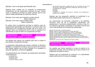 www.letralibre.es
24
[Ejemplo: Juan es más guapo que Romualdo (es)]
Debemos tener cuidado con no confundir las proposiciones
comparativas con las consecutivas intensivas ya que, muchas
veces, la proposición principal en ambas coincide, pero lo que
indican ambas subordinadas es totalmente distinto.
[Ejemplo: Corre tanto que ha batido su propio récord]
OSAdv-Consecutiva
[Ejemplo: Corre tanto como mi amigo Juan]
OSAdv-Comparativa
En ambos casos la proposición principal es idéntica, pero las
proposiciones subordinadas son diferentes: la primera indica una
consecuencia de la proposición principal, que es la causa, y la
segunda indica una comparación entre lo que se expresa en la
subordinada y lo que se indica en la proposición principal.
Proposiciones subordinadas adverbiales
condicionales (OSAdv-Condicional)
Son aquéllas que indican una condición para que se cumpla lo
que expresa la proposición principal.
La proposición subordinada que expresa condición se denomina
prótasis y la proposición principal, que es la parte de la oración
que expresa aquello que se haría realidad si se cumpliera la
situación hipotética, se denomina apódosis.
Los subordinadores que introducen las proposiciones adverbiales
condicionales son:
La conjunción si.
El adverbio cuando.
El adverbio como.
La locución siempre y cuando.
Las locuciones conjuntivas a condición de que, con la condición de que, en el
caso de que, a menos que, siempre que, excepto que, salvo que y con que.
La preposición de + infinitivo.
Gerundios.
Participios.
A condición de + infinitivo, en el caso de + infinitivo, con la condición de +
infinitivo, con + infinitivo.
Sabemos que una proposición adverbial es condicional si su
subordinador puede sustituirse por la conjunción si.
Las conjunciones, las locuciones conjuntivas y los adverbios
funcionan como NX de la proposición subordinada. Las
preposiciones y locuciones preposicionales funcionan como E y
los infinitivos, gerundios y participios no funcionan como NX sino
como N del predicado de la proposición subordinada.
[Ejemplo: Si lo haces ahora, te resultará más fácil]
[Ejemplo: Cuando el río suena, agua llevaSi el río suena, agua lleva]
[Ejemplo: Como no lo hagas, te suspenderánSi no lo haces, te suspenderán]
[Ejemplo: Lo compraré siempre y cuando sea baratoLo compraré si es barato]
[Ejemplo: Con que vengas hoy, me conformoSi vienes hoy, me conformo]
[Ejemplo: De haberlo sabido, no hubiese idoSi lo hubiese sabido, no hubiese ido]
[Ejemplo: Descansando tan poco, no rendirás nadaSi descansas tan poco, no rendirás nada]
[Ejemplo: Pensado un poco más el ejercicio, saldrá mejorSi se piensa un poco más el ejercicio,
saldrá mejor]
[Ejemplo: En el caso de salir tarde, avisadmeSi salís tarde, avisadme]
Proposiciones subordinadas adverbiales
concesivas (OSAdv-Concesiva)
Son aquéllas que indican oposición a lo que se expresa en la
proposición principal, pero no impiden que lo que se indica en la
proposición principal se realice.
Sabemos que una proposición es concesiva si su subordinador
puede sustituirse por la conjunción aunque.
 