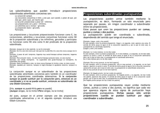 www.letralibre.es
25
Los subordinadores que pueden introducir proposiciones
subordinadas adverbiales concesivas son:
La conjunción aunque.
Las locuciones conjuntivas si bien, y eso que, aun cuando, a pesar de que, por
más que, pese a que, por mucho que.
La locución preposicional a pesar de + infinitivo.
Las preposiciones con y para + infinitivo.
Los adverbios aun e incluso + gerundio.
La preposición hasta + gerundio.
Participios.
Las preposiciones y locuciones preposicionales funcionan como E, las
conjunciones, adverbios y locuciones conjuntivas funcionan como NX
de la proposición subordinada y los infinitivos, gerundios y participios
no funcionan como NX sino como N del predicado de la proposición
subordinada.
[Ejemplo: Aunque me lo has repetido, no me he enterado]
[Ejemplo: No iré a ese sitio nunca por más que me lo pidaNo iré a ese sitio nunca aunque me lo
pida]
[Ejemplo: A pesar de salir temprano, llegamos muy tardeAunque salimos temprano, llegamos
muy tarde]
[Ejemplo: Para presumir tanto, no vale muchoAunque presume tanto, no vale mucho]
[Ejemplo: Aun siendo inteligente, ha suspendido este gradoAunque es inteligente, ha
suspendido este grado]
[Ejemplo: Hasta invitándole a casa, no viene nuncaAunque le invites a casa, no viene nunca]
[Ejemplo: Ayudado por nosotros, tampoco lo logróAunque le ayudamos nosotros, tampoco lo
logró]
La conjunción aunque es un subordinador de las proposiciones
subordinadas adverbiales concesivas pero también es un coordinador
de las proposiciones coordinadas adversativas. Si la conjunción
aunque se puede sustituir por la conjunción pero, entonces es un
coordinador y si no se puede sustituir, entonces es subordinador de
una OSAdv-Concesiva.
[Iría, aunque no puedoIría pero no puedo]
[Aunque vengas, no te invitoPero vengas, no te invito]
Así pues, aunque en el primer ejemplo une dos proposiciones
coordinadas adversativas y en el segundo ejemplo introduce una
OSAdv-Concesiva.
Proposiciones subordinadas yuxtapuestas
Las proposiciones pueden unirse también mediante la
yuxtaposición, es decir, formando un solo enunciado pero
separado por pausas, sin ningún coordinador o subordinador
entre las proposiciones.
Estas pausas que unen las preposiciones pueden ser comas,
puntos y comas o dos puntos.
La yuxtaposición puede ser coordinada o subordinada,
dependiendo del sentido que tenga el enunciado.
[Ejemplo: Llegue, cené y me acosté]
En este ejemplo, entre la primera proposición, llegué, y la segunda, cené, aparece una coma. El
sentido de dicha pausa es igual al de la conjunción copulativa y, por lo que en este caso, la
yuxtaposición es coordinada copulativa.
[Llegué y cené y me acosté]
[Ejemplo: Le vi esta mañana; no me dijo nada]
En este ejemplo, entre la primera proposición, le vi esta mañana, y la segunda, no me dijo nada,
aparece un punto y coma. El sentido de dicha pausa es igual al de la conjunción adversativa
pero, por lo que en este caso, la yuxtaposición es coordinada adversativa.
[Le vi esta mañana pero no me dijo nada]
[Ejemplo: Ella es muy puntual; no me hará esperar]
En este ejemplo, entre la primera proposición, ella es muy puntual, y la segunda, no me hará
esperar, aparece un punto y coma. El sentido de dicha pausa es igual al de la locución conjuntiva
consecutiva así que, por lo que en este caso, la yuxtaposición es subordinada consecutiva.
[Ella es muy puntual así que no me hará esperar]
[Ejemplo: He llegado pronto: me han traído mis padres]
En este ejemplo, entre la primera proposición, he llegado pronto, y la segunda, me han traído
mis padres, aparecen dos puntos. El sentido de dicha pausa es igual al de la conjunción causal
porque, por lo que en este caso, la yuxtaposición es subordinada causal.
[He llegado pronto porque me han traído mis padres]
Que las proposiciones yuxtapuestas vayan unidas mediante
comas, puntos y coma o dos puntos, no significa que cada vez
que aparezca alguno de estos signos de puntuación haya
proposiciones yuxtapuestas. Dichas pausas sólo unirán
proposiciones cuando se puedan sustituir por algún
coordinador o subordinador.
 
